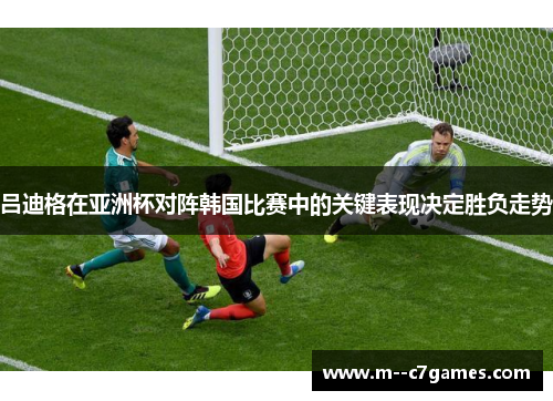 吕迪格在亚洲杯对阵韩国比赛中的关键表现决定胜负走势