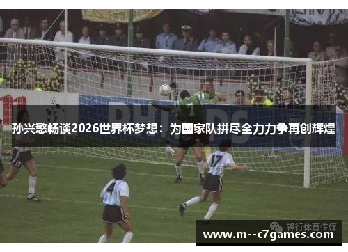 孙兴慜畅谈2026世界杯梦想：为国家队拼尽全力力争再创辉煌