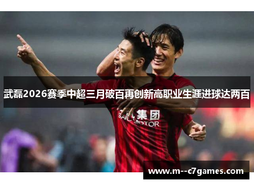 武磊2026赛季中超三月破百再创新高职业生涯进球达两百